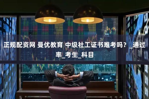 正规配资网 曼优教育 中级社工证书难考吗？_通过率_考生_科目