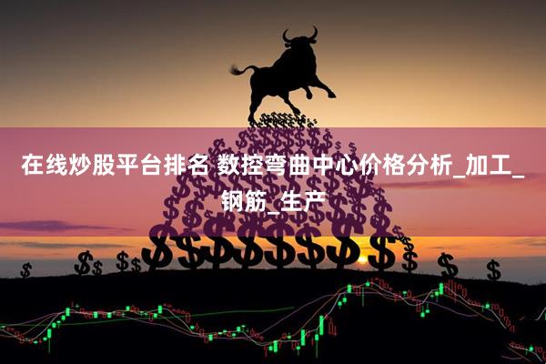 在线炒股平台排名 数控弯曲中心价格分析_加工_钢筋_生产