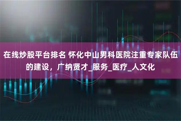 在线炒股平台排名 怀化中山男科医院注重专家队伍的建设，广纳贤才_服务_医疗_人文化