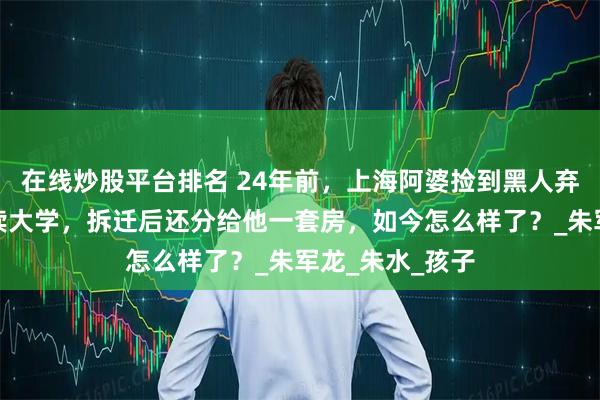 在线炒股平台排名 24年前，上海阿婆捡到黑人弃婴，坚持供其读大学，拆迁后还分给他一套房，如今怎么样了？_朱军龙_朱水_孩子