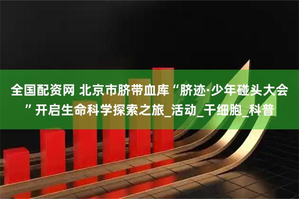 全国配资网 北京市脐带血库“脐迹·少年碰头大会”开启生命科学探索之旅_活动_干细胞_科普