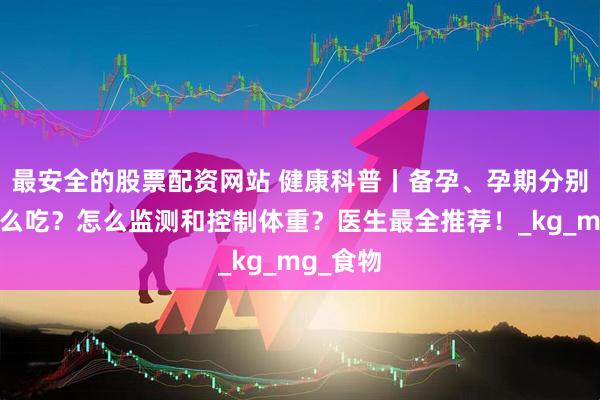 最安全的股票配资网站 健康科普丨备孕、孕期分别应该怎么吃？怎么监测和控制体重？医生最全推荐！_kg_mg_食物