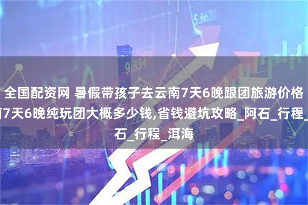 全国配资网 暑假带孩子去云南7天6晚跟团旅游价格,云南7天6晚纯玩团大概多少钱,省钱避坑攻略_阿石_行程_洱海