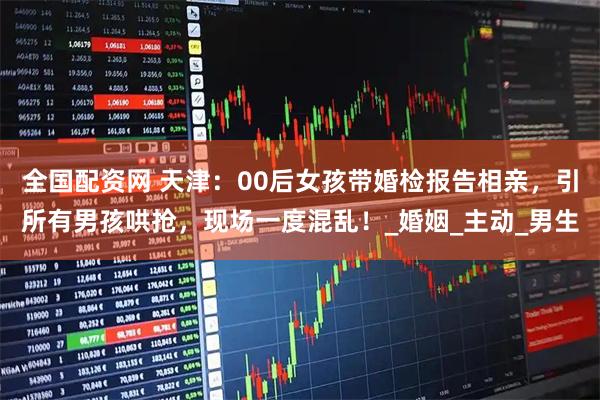 全国配资网 天津：00后女孩带婚检报告相亲，引所有男孩哄抢，现场一度混乱！_婚姻_主动_男生