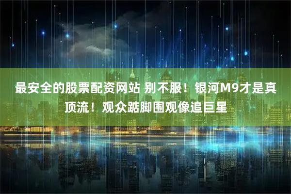 最安全的股票配资网站 别不服！银河M9才是真顶流！观众踮脚围观像追巨星