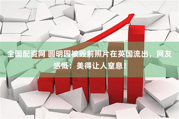 全国配资网 圆明园被毁前照片在英国流出，网友感慨：美得让人窒息！