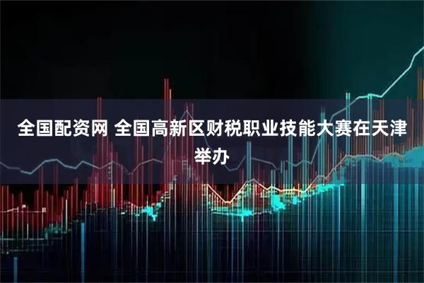 全国配资网 全国高新区财税职业技能大赛在天津举办