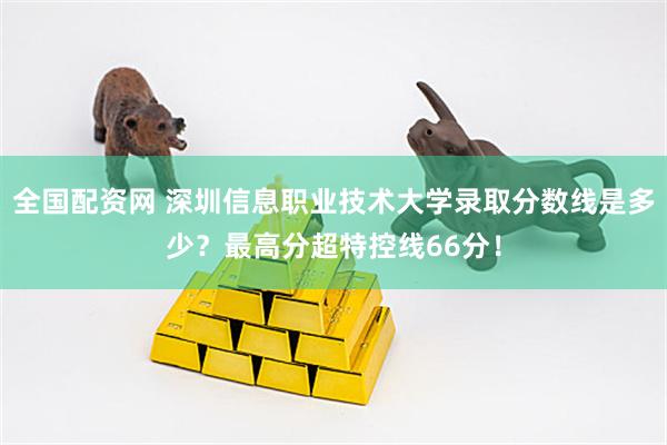 全国配资网 深圳信息职业技术大学录取分数线是多少？最高分超特控线66分！