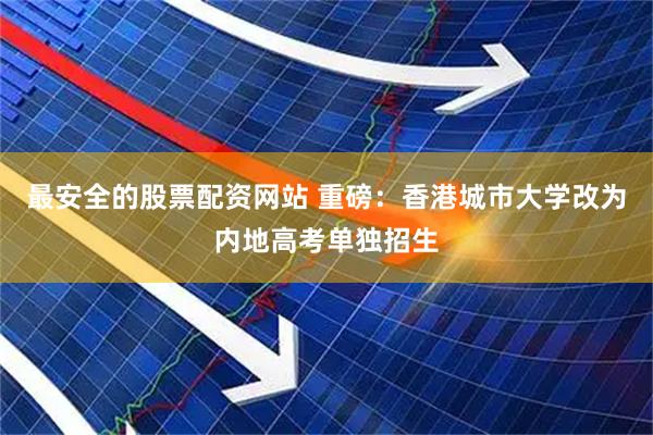最安全的股票配资网站 重磅：香港城市大学改为内地高考单独招生