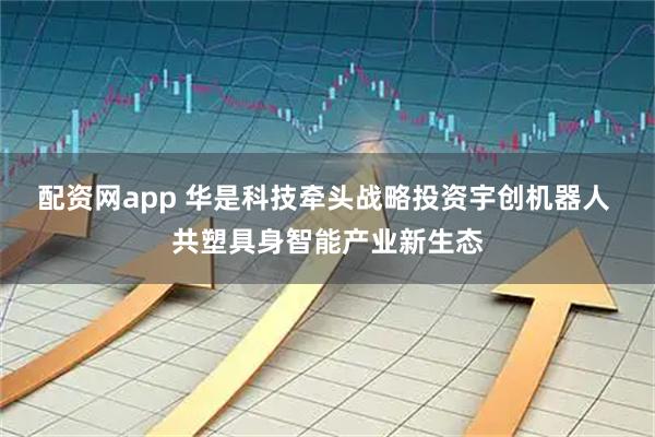 配资网app 华是科技牵头战略投资宇创机器人 共塑具身智能产业新生态