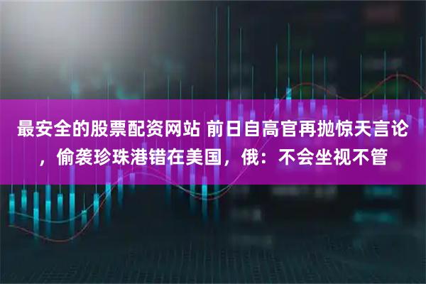 最安全的股票配资网站 前日自高官再抛惊天言论,偷袭珍珠港错在美国,俄:不会坐视不管