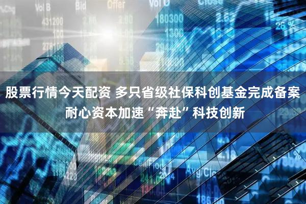 股票行情今天配资 多只省级社保科创基金完成备案 耐心资本加速“奔赴”科技创新