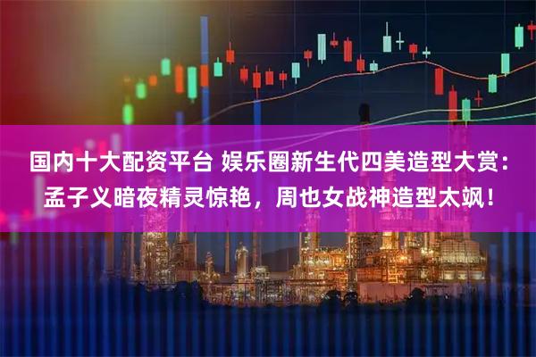 国内十大配资平台 娱乐圈新生代四美造型大赏：孟子义暗夜精灵惊艳，周也女战神造型太飒！