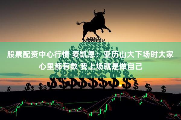 股票配资中心行情 麦凯恩：亚历山大下场时大家心里都有数 我上场就是做自己