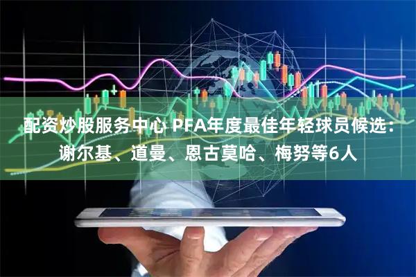 配资炒股服务中心 PFA年度最佳年轻球员候选：谢尔基、道曼、恩古莫哈、梅努等6人