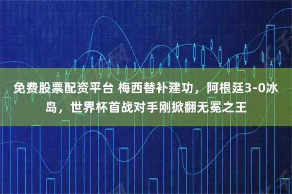 免费股票配资平台 梅西替补建功,阿根廷3-0冰岛,世界杯首战对手刚掀翻无冕之王